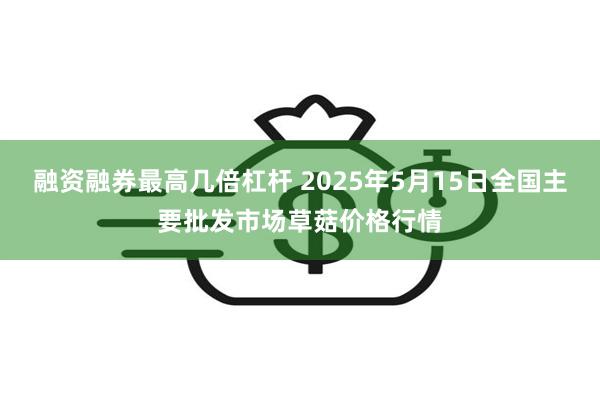 融资融券最高几倍杠杆 2025年5月15日全国主要批发市场草菇价格行情