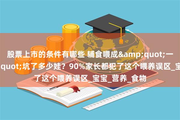 股票上市的条件有哪些 辅食喂成&quot;一日三餐&quot;坑了多少娃？90%家长都犯了这个喂养误区_宝宝_营养_食物