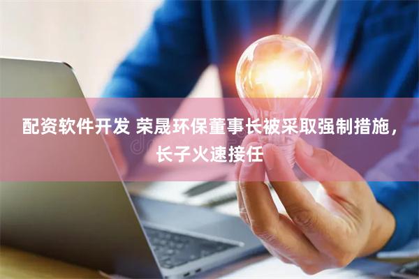 配资软件开发 荣晟环保董事长被采取强制措施，长子火速接任