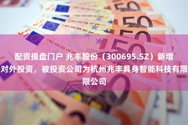 配资操盘门户 兆丰股份（300695.SZ）新增一起对外投资，被投资公司为杭州兆丰具身智能科技有限公司