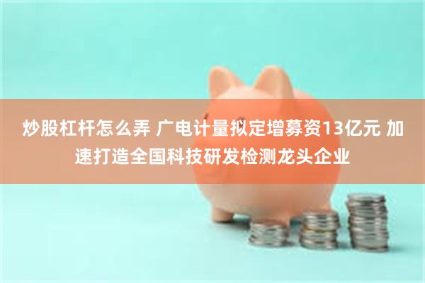 炒股杠杆怎么弄 广电计量拟定增募资13亿元 加速打造全国科技研发检测龙头企业