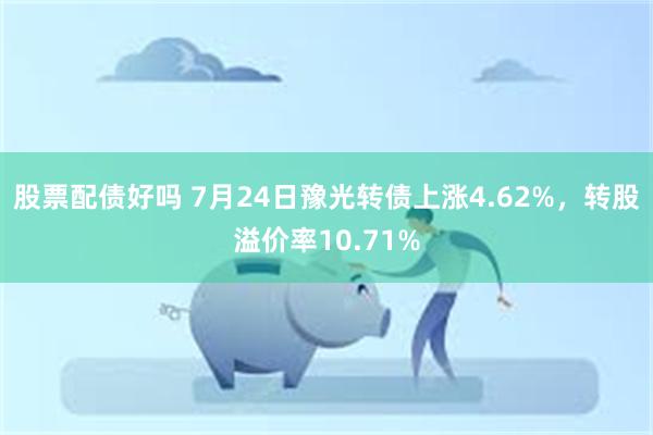 股票配债好吗 7月24日豫光转债上涨4.62%，转股溢价率10.71%