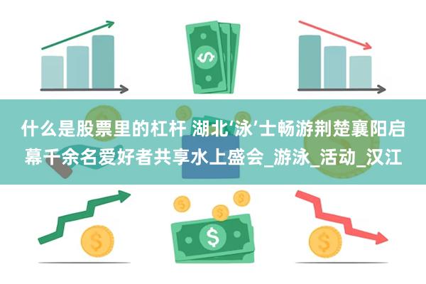 什么是股票里的杠杆 湖北‘泳’士畅游荆楚襄阳启幕千余名爱好者共享水上盛会_游泳_活动_汉江