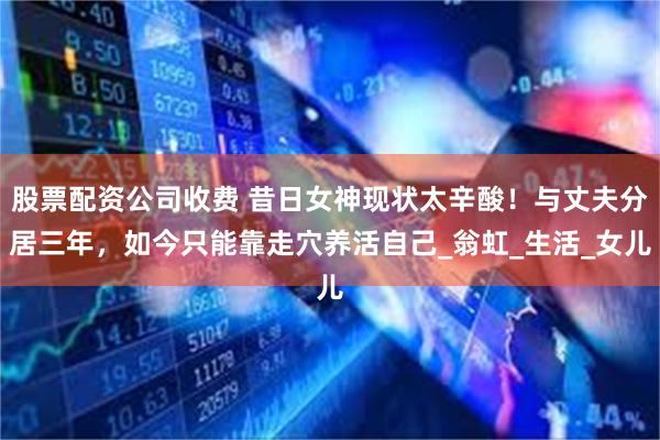 股票配资公司收费 昔日女神现状太辛酸！与丈夫分居三年，如今只能靠走穴养活自己_翁虹_生活_女儿